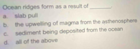 Ocean ridges form as a result of_ .
a. slab pull
b. the upwelling of magma from the asthenosphere
c. sediment being deposited from the ocean
d. all of the above