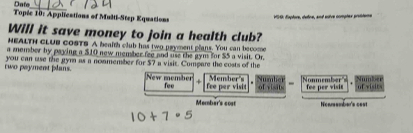 Date 
_ 
Topic 10: Applications of Multi-Step Equations 
VOG: Exptore, define, and asive comptex probdame 
Will it save money to join a health club? 
HEALTH CLUB cOSTS A health club has two payment plans. You can become 
a member by paying a $10 new member fee and use the gym for $5 a visit. Or. 
you can use the gym as a nonmember for $7 a visit. Compare the costs of the 
two payment plans. New member + Member's Number - 
Nonmember's Number 
fee fee per visit of visits fee per visit of visits 
Member's cost Nonmember's cost