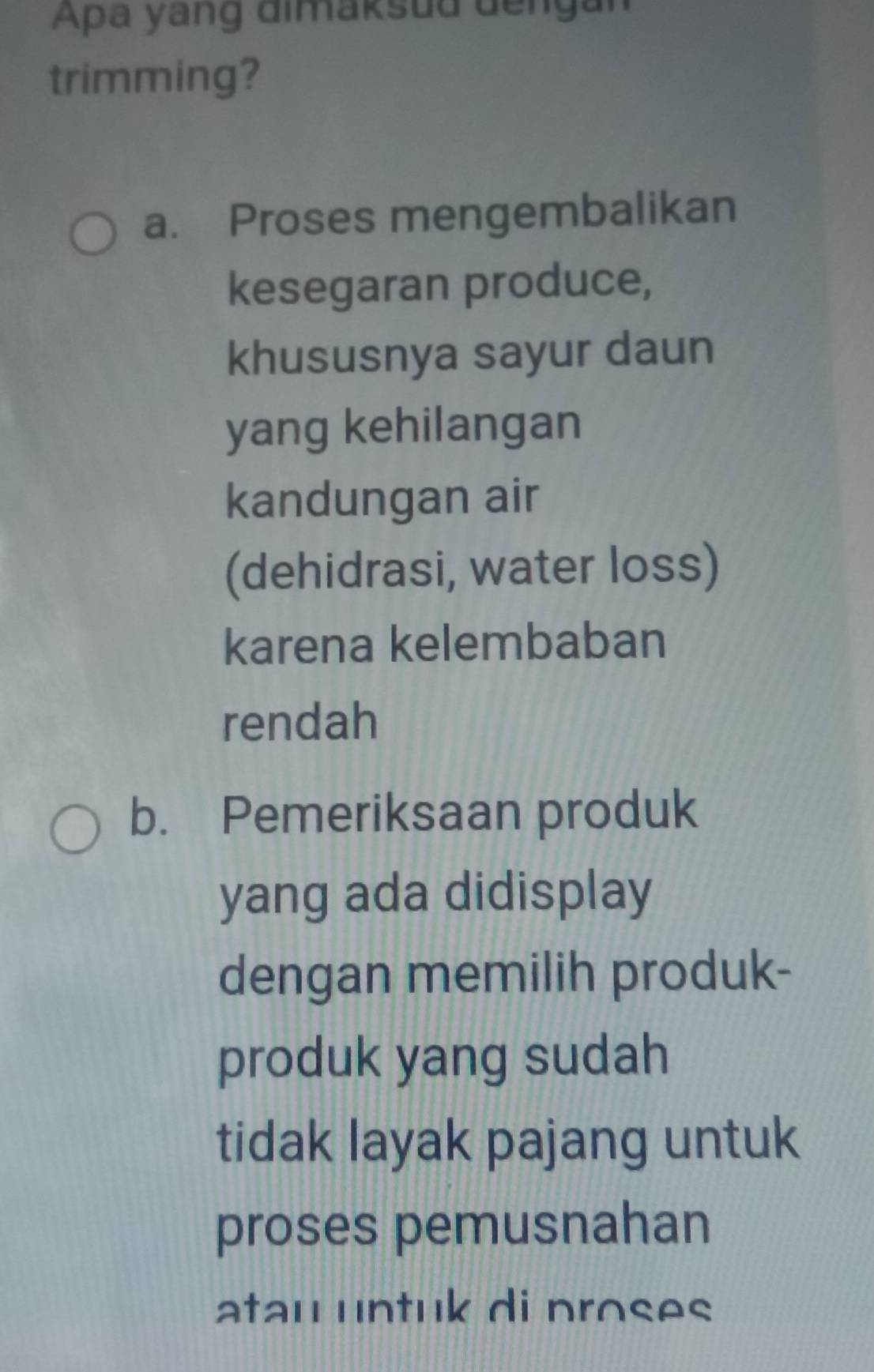 Apa yang dimaksud dengan
trimming?
a. Proses mengembalikan
kesegaran produce,
khususnya sayur daun
yang kehilangan
kandungan air
(dehidrasi, water loss)
karena kelembaban
rendah
b. Pemeriksaan produk
yang ada didisplay
dengan memilih produk-
produk yang sudah
tidak layak pajang untuk
proses pemusnahan
atau untuk di proses