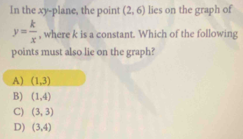 In the xy -plane, the point (2,6) lies on the graph of
y= k/x  , where k is a constant. Which of the following
points must also lie on the graph?
A) (1,3)
B) (1,4)
C) (3,3)
D) (3,4)