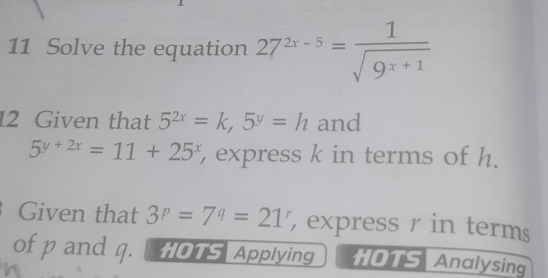 Solve the equation 27^(2x-5)= 1/sqrt(9^(x+1)) 
12 Given that 5^(2x)=k, 5^y=h and
5^(y+2x)=11+25^x , express k in terms of h. 
Given that 3^p=7^q=21^r express r in terms 
of p and q. 0T5 Applying HOTS Analysing