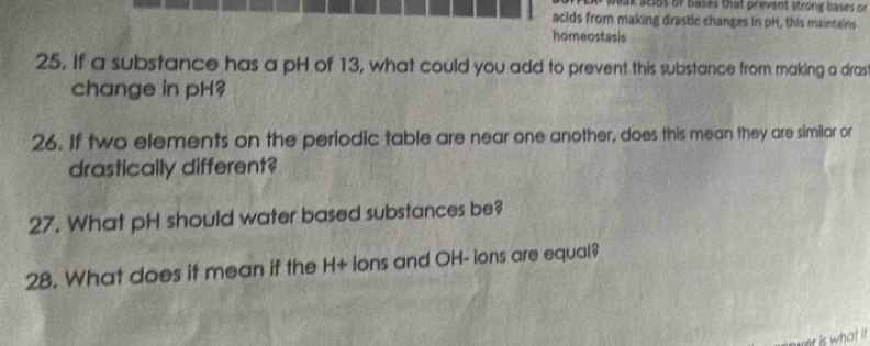 weak sciot of bases that prevent strong bases on 
acids from making drastic changes in pH, this maintains 
homeostasis 
25. If a substance has a pH of 13, what could you add to prevent this substance from making a dras 
change in pH? 
26. If two elements on the periodic table are near one another, does this mean they are similar or 
drastically different? 
27. What pH should water based substances be? 
28. What does it mean if the H+ ions and OH- ions are equal? 
er is what it