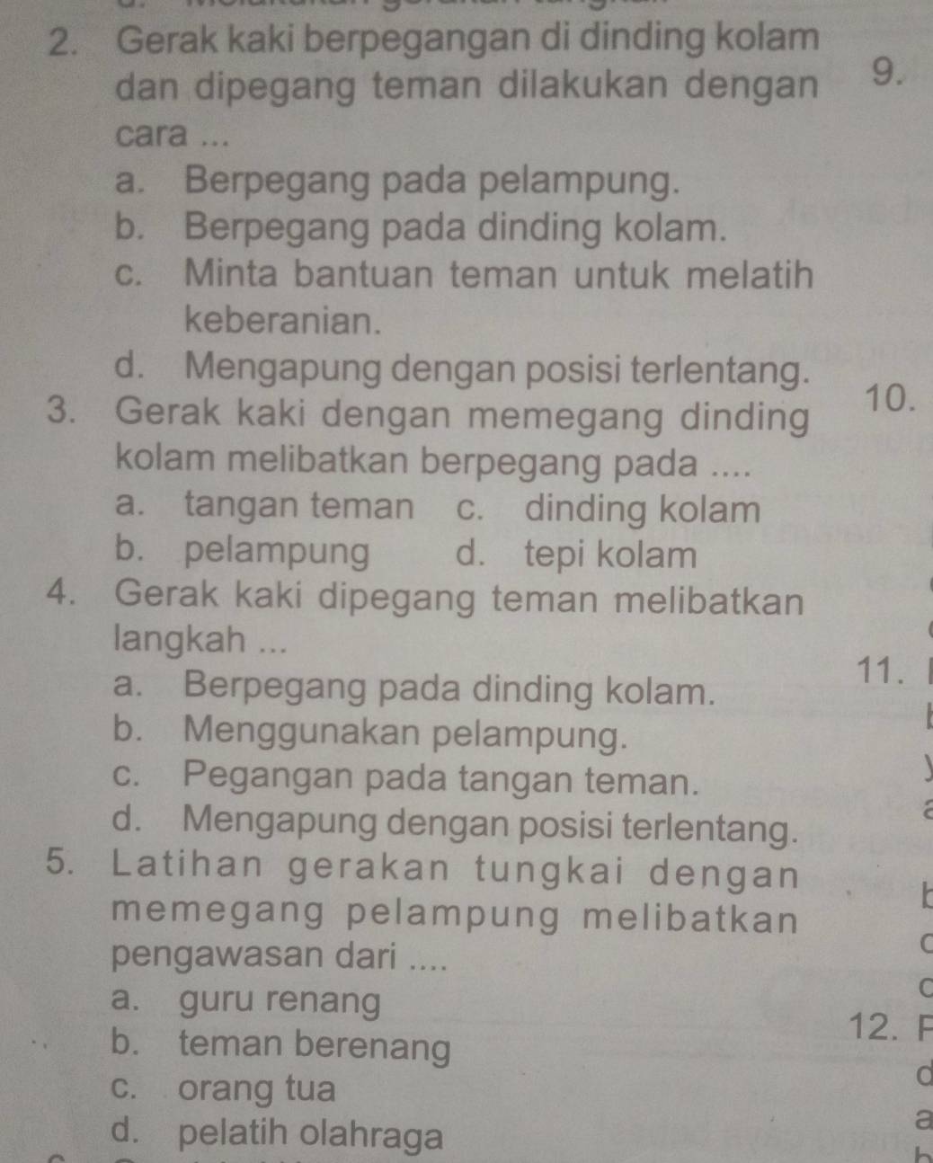 Gerak kaki berpegangan di dinding kolam
dan dipegang teman dilakukan dengan 9.
cara ...
a. Berpegang pada pelampung.
b. Berpegang pada dinding kolam.
c. Minta bantuan teman untuk melatih
keberanian.
d. Mengapung dengan posisi terlentang.
3. Gerak kaki dengan memegang dinding
10.
kolam melibatkan berpegang pada ....
a. tangan teman c. dinding kolam
b. pelampung d. tepi kolam
4. Gerak kaki dipegang teman melibatkan
langkah ...
a. Berpegang pada dinding kolam.
11.
b. Menggunakan pelampung.
c. Pegangan pada tangan teman.

d. Mengapung dengan posisi terlentang.
5. Latihan gerakan tungkai dengan
memegang pelampung melibatkan
C
pengawasan dari ....
C
a. guru renang 12. F
b. teman berenang
c. orang tua
d
d. pelatih olahraga
a
h