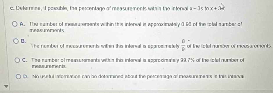 Determine, if possible, the percentage of measurements within the interval x-3s to x+3s
A. The number of measurements within this interval is approximately 0.96 of the total number of
measurements.
B.
The number of measurements within this interval is approximately  8/9  of the total number of measurements.
C. The number of measurements within this interval is approximately 99.7% of the total number of
measurements
D. No useful information can be determined about the percentage of measurements in this interval