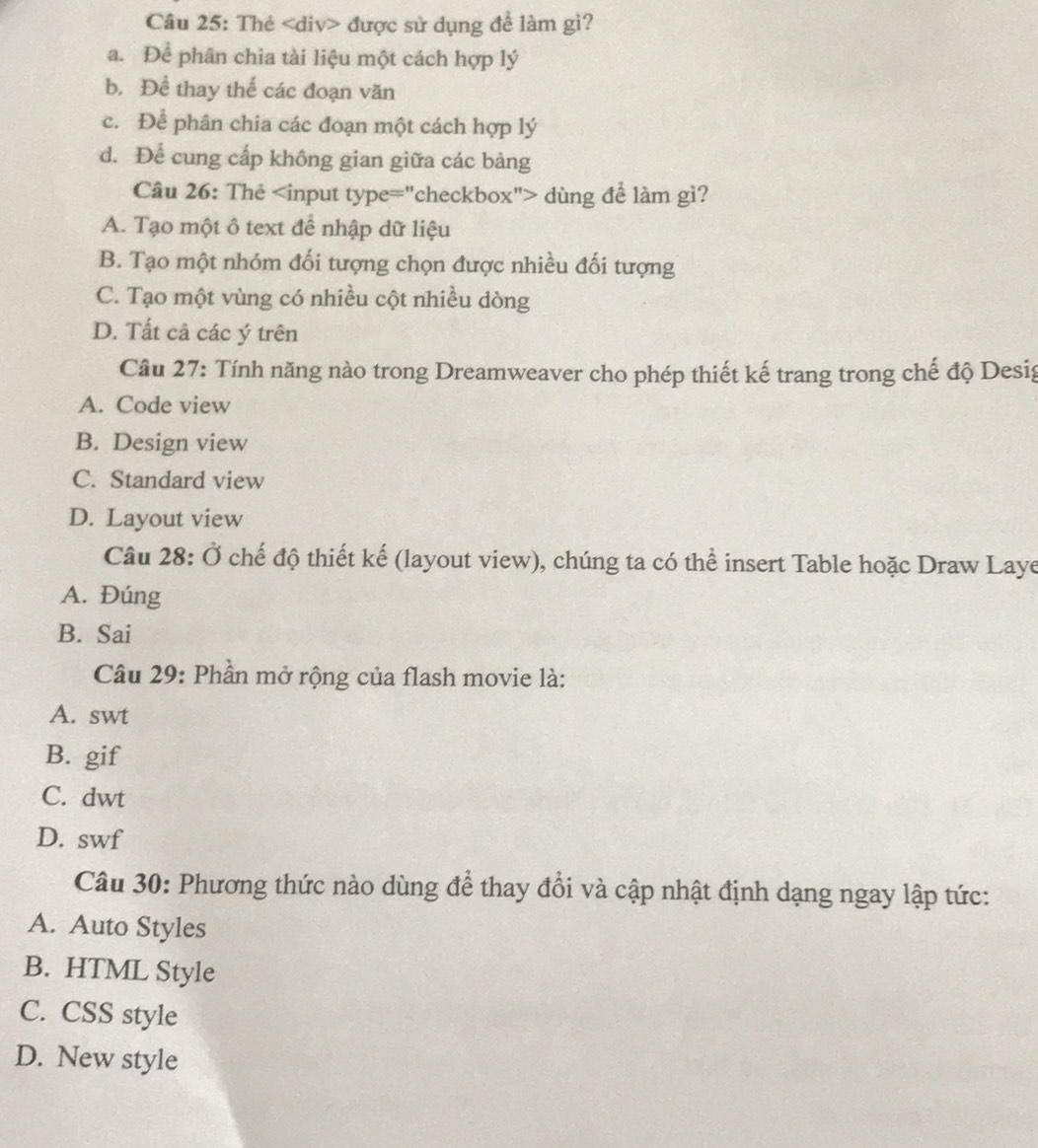 Thẻ được sử dụng đề làm gì?
a. Để phân chia tài liệu một cách hợp lý
b. Đề thay thế các đoạn văn
c. Để phân chia các đoạn một cách hợp lý
d. Để cung cấp không gian giữa các bảng
Câu 26: Thẻ dùng để làm gì?
A. Tạo một ô text đề nhập dữ liệu
B. Tạo một nhóm đối tượng chọn được nhiều đối tượng
C. Tạo một vùng có nhiều cột nhiều dòng
D. Tất cả các ý trên
Câu 27: Tính năng nào trong Dreamweaver cho phép thiết kế trang trong chế độ Desig
A. Code view
B. Design view
C. Standard view
D. Layout view
Câu 28: Ở chế độ thiết kế (layout view), chúng ta có thể insert Table hoặc Draw Laye
A. Đúng
B. Sai
Câu 29: Phần mở rộng của flash movie là:
A. swt
B. gif
C. dwt
D. swf
Câu 30: Phương thức nào dùng để thay đổi và cập nhật định dạng ngay lập tức:
A. Auto Styles
B. HTML Style
C. CSS style
D. New style