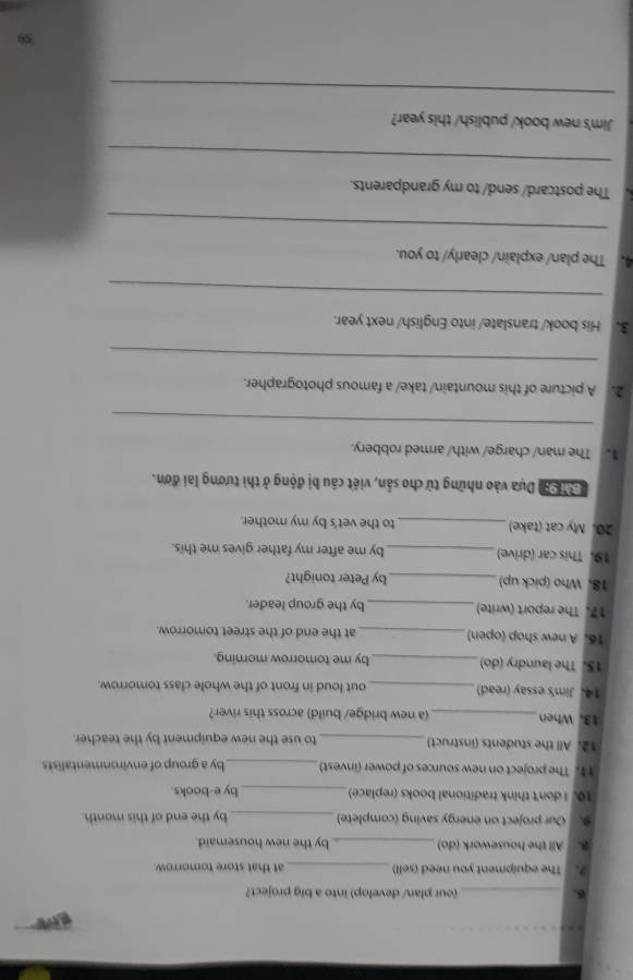 (our plan/ develop) into a big project? 
7. The equipment you need (sell) _at that store tomorrow. 
B. All the housework (do)_ by the new housemaid. 
9. Our project on energy saving (complete) _by the end of this month. 
10. I don't think traditional books (replace)_ by e-books. 
11. The project on new sources of power (invest) _by a group of environmentalists 
12. All the students (instruct) _to use the new equipment by the teacher. 
13. When _(a new bridge/ build) across this river? 
14. Jim's essay (read)_ out loud in front of the whole class tomorrow. 
15. The laundry (do) _by me tomorrow morning. 
16. A new shop (open) _at the end of the street tomorrow. 
17. The report (write)_ by the group leader. 
18. Who (pick up) _by Peter tonight? 
19. This car (drive)_ by me after my father gives me this. 
20. My cat (take) _to the vet's by my mother. 
Đài 9ại Dựa vào những từ cho sản, viết câu bị động ở thì tương lai đơn. 
1. The man/ charge/ with/ armed robbery. 
_ 
2. A picture of this mountain/ take/ a famous photographer. 
_ 
3. His book/ translate/ into English/ next year. 
_ 
4. The plan/ explain/ clearly/ to you. 
_ 
The postcard/ send/ to my grandparents. 
_ 
Jim's new book/ publish/ this year? 
_ 
59