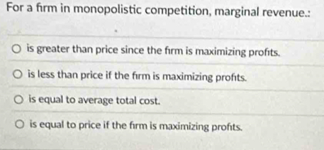 For a firm in monopolistic competition, marginal revenue.:
is greater than price since the fırm is maximizing profts.
is less than price if the fırm is maximizing profts.
is equal to average total cost.
is equal to price if the fırm is maximizing profts.