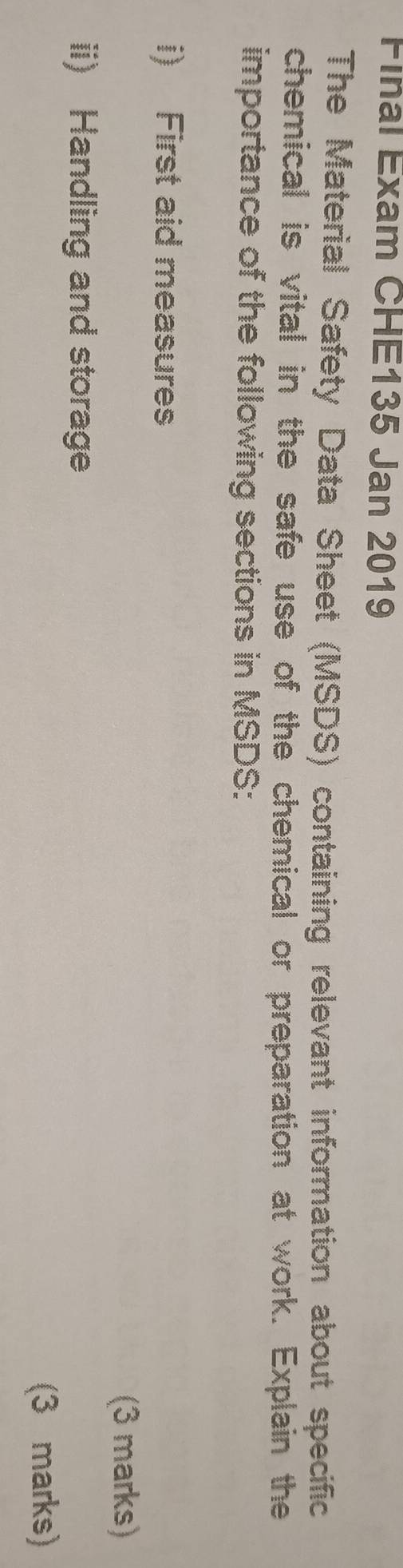 Final Exam CHE135 Jan 2019 
The Material Safety Data Sheet (MSDS) containing relevant information about specific 
chemical is vital in the safe use of the chemical or preparation at work. Explain the 
importance of the following sections in MSDS: 
i) First aid measures 
(3 marks) 
ii) Handling and storage 
(3 marks)