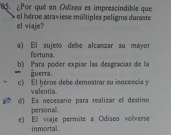 ¿Por qué en Odisea es imprescindible que
el héroe atraviese múltiples peligros durante
el viaje?
a) El sujeto debe alcanzar su mayor
fortuna.
b) Para poder expiar las desgracias de la
guerra.
c) El ḥéroe debe demostrar su inocencia y
valentía.
d) Es necesario para realizar el destino
personal.
e) El viaje permite a Odiseo volverse
inmortal.