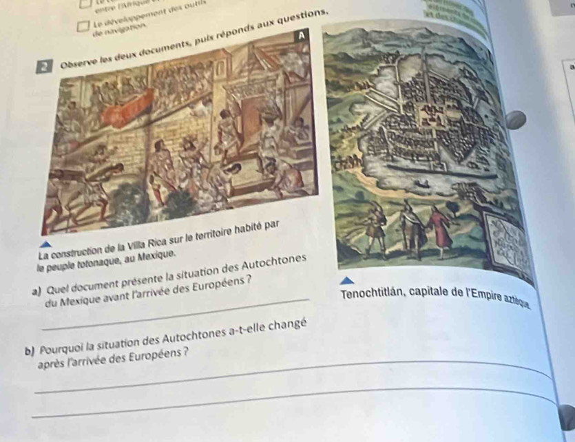 entre Béfriqee 
de navigation. Le développement des outils 
A 
Observe les deux documents, puis réponds aux questions, 
La construction de la Villa Rica sur le territoire habité par 
le peuple totonaque, au Mexique. 
a) Quel document présente la situation des Autochtones 
du Mexique avant l'arrivée des Européens? 
_ Tenochtitlán, capitale de l'Empire aztèque 
b) Pourquoi la situation des Autochtones a-t-elle changé 
_après l'arrivée des Européens ? 
_