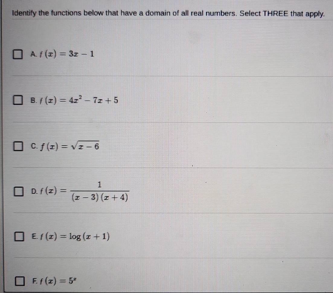 Identify the functions below that have a domain of all real numbers. Select THREE that apply.
A. f(x)=3x-1
B. f(x)=4x^2-7x+5
C. f(x)=sqrt(x-6)
D. f(x)= 1/(x-3)(x+4) 
E. f(x)=log (x+1)
F f(x)=5^x