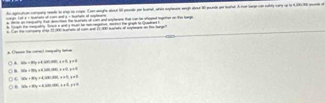 As agncufiue compeny neede to ship its crops. Com weighs about 50 pounds per bushel, while soybeans weeigh about 80 pounds per bushel. A river barge can safely cary up to 4,500,000 pounds o
P= bushers of cam and y= bushels of soybeans
cargn Let e. Werze an inequality that describes the bushels of com and soybeane that can be shoped together on this barge
ls. Graph the inequality. Since s and y must be non negative, restact the graph to Quadrant I
c. Can the company ship 22,000 busheta of com and 22,000 bushels of soybeans on this barge7
a. Chouse the comect inequaility below
A 50x+80y+4500,000, x!= 0, y>0
B 50x+80y=4,500,000, x=0, y>0
C. 50x+80y>4,500,000. x≥ 0, y≥ 0
D. 50x+80y<4,500,000, x≥slant 0, y≥slant 0