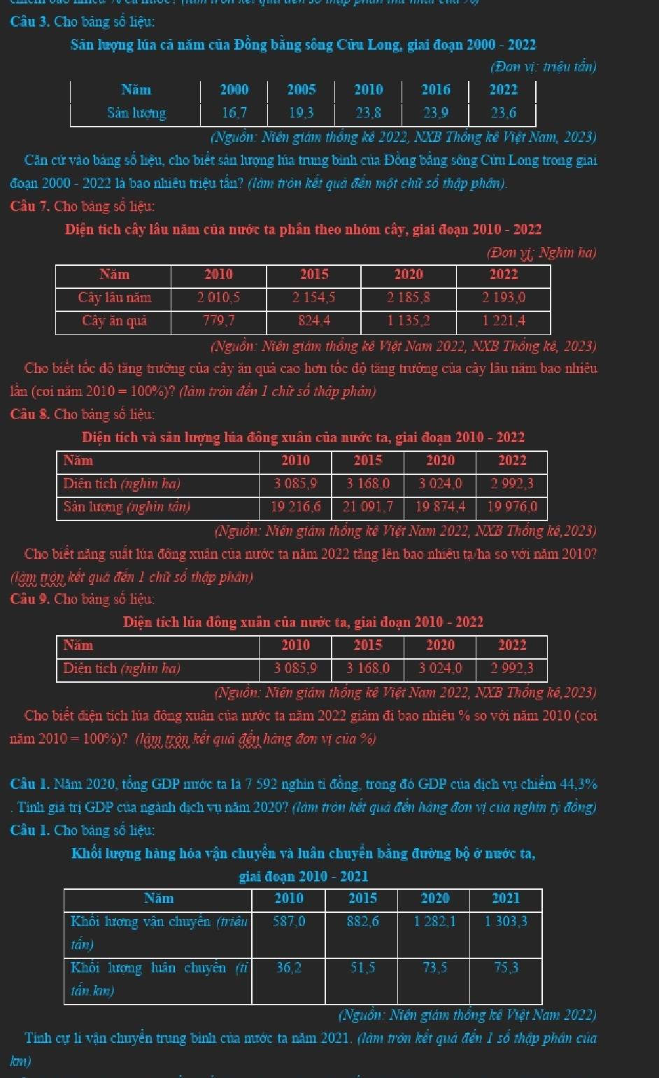 Cho bảng số liệu:
Sản lượng lúa cả năm của Đồng băng sông Cửu Long, giai đoạn 2000 - 2022
(Đơn vị: triệu tấn)
(Nguồn: Niên giám thống kê 2022, NXB Thống kế Việt Nam, 2023)
Căn cứ vào bảng số liệu, cho biểt sản lượng lúa trung binh của Đồng bằng sông Cứu Long trong giai
đoạn 2000 - 2022 là bao nhiêu triệu tấn? (làm tròn kết quả đến một chữ số thập phần).
Câu 7. Cho bảng sổ liệu:
Diện tích cây lầu năm của nước ta phần theo nhóm cây, giai đoạn 2010 - 2022
(Đon vi; Nghin ha)
(Nguồn: Niên giám thống kê Việt Nam 2022, NXB Thổng kê, 2023)
Cho biết tốc độ tăng trưởng của cây ăn quả cao hơn tốc độ tăng trưởng của cây lâu năm bao nhiêu
lần (coi năm 2010 = 100%)? (làm tròn đến 1 chữ số thập phân)
Câu 8. Cho bảng số liệu:
Diện tích và sản lượng lúa đông xuân của nước ta, giai đoạn 2010 - 2022
(Nguồn: Niên giám thống kê Việt Nam 2022, NXB Thống kê,2023)
Cho biểt năng suất lúa đông xuân của nước ta năm 2022 tăng lên bao nhiêu tạ/ha so với năm 2010?
(lậm trận kết quá đến 1 chữ số thập phân)
Câu 9. Cho bảng số liệu:
Diện tích lúa đông xuân của nước ta, giai đoạn 2010 - 2022
(Nguồn: Niên giám thống kê Việt Nam 2022, NXB Thống kế,2023)
Cho biết điện tích lúa đông xuân của nước ta năm 2022 giảm đi bao nhiều % so với năm 2010 (coi
năm 2010 = 100%)? (làm trận kết quả đền hàng đơn vị của %)
Câu 1. Năm 2020, tổng GDP nước ta là 7 592 nghìn ti đồng, trong đó GDP của địch vụ chiểm 44,3%
Tính giá trị GDP của ngành dịch vụ năm 2020? (làm tròn kết quả đến hàng đơn vị của nghìn tỷ đồng)
Câu 1. Cho bảng số liệu:
Khổi lượng hàng hóa vận chuyển và luân chuyển bằng đường bộ ở nước ta,
giai đoạn 2010 - 2021
(Nguồn: Niên giám thống kê Việt Nam 2022)
Tính cự li vận chuyển trung bình của mước ta năm 2021. (làm tròn kết quả đến 1 sổ thập phân của
km)
