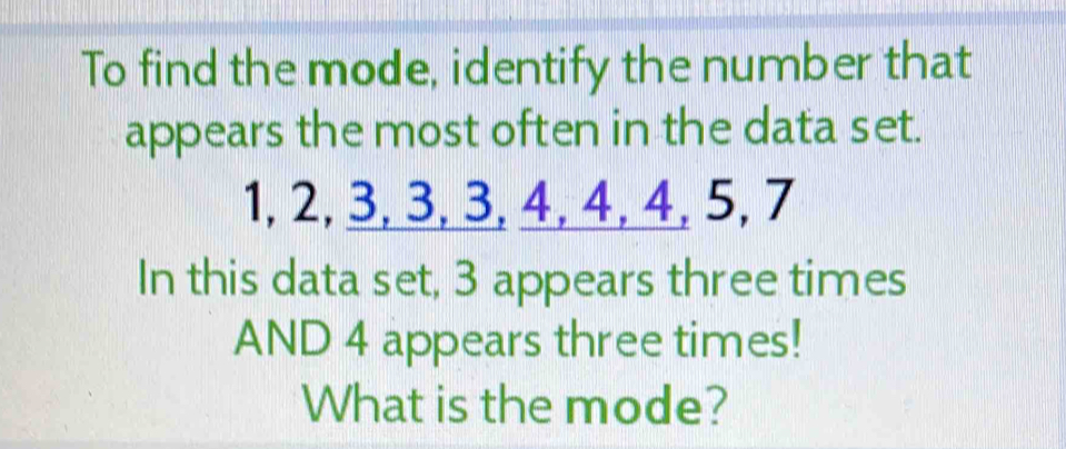 To find the mode, identify the number that 
appears the most often in the data set.
1, 2, 3, 3, 3, 4, 4, 4, 5, 7
In this data set, 3 appears three times 
AND 4 appears three times! 
What is the mode?