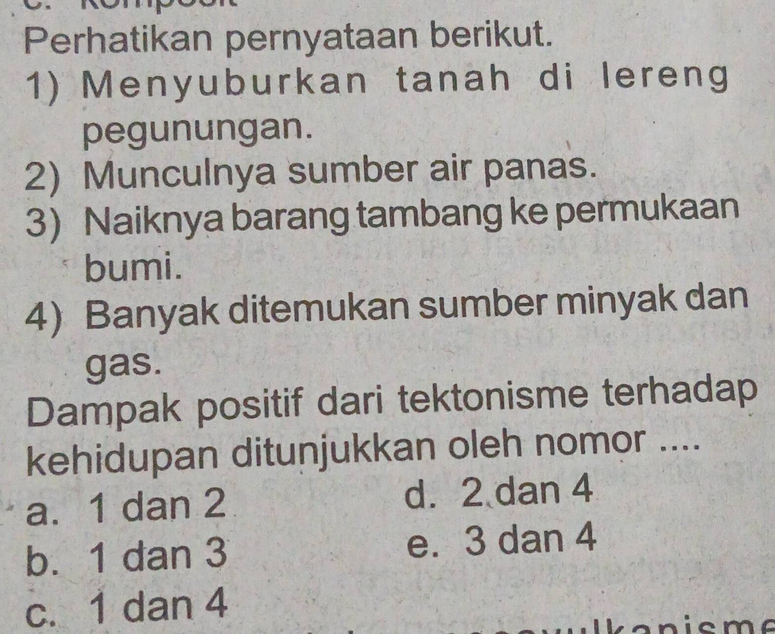 Perhatikan pernyataan berikut.
1) Menyuburkan tanah di lereng
pegunungan.
2) Munculnya sumber air panas.
3) Naiknya barang tambang ke permukaan
bumi.
4) Banyak ditemukan sumber minyak dan
gas.
Dampak positif dari tektonisme terhadap
kehidupan ditunjukkan oleh nomor ....
a. 1 dan 2 d. 2 dan 4
b. 1 dan 3 e. 3 dan 4
c. 1 dan 4
c m