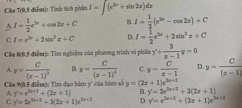 Câu 7(0.5 điểm): Tính tích phân I=∈t (e^(2x)+sin 2x)dx
A. I= 1/2 e^(2x)+cos 2x+C
B. I= 1/2 (e^(2x)-cos 2x)+C
C. I=e^(2x)+2sin^2x+C D. I= 1/2 e^(2x)+2sin^2x+C
Câu 8(0.5 điểm): Tìm nghiệm của phương trình vi phân y'+ 3/x-1 y=0
A. y=frac C(x-1)^3 B. y=frac C(x-1)^4 C. y= C/x-1  D. y= C/(x-1) 
Câu 9(0. 15 điểm): Tìm đạo hàm y' của hàm số y=(2x+1)e^(3x+2)
A. y'=e^(3x+2)+(2x+1) B. y'=3e^(3x+2)+3(2x+1)
C. y'=2e^(3x+2)+3(2x+1)e^(3x+2) D. y'=e^(3x+2)+(2x+1)e^(3x+2)