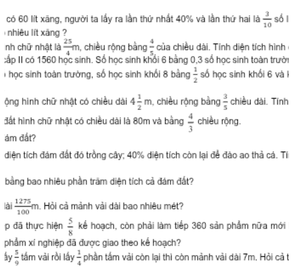 có 60 lít xãng, người ta lầy ra lần thứ nhất 40% và lần thứ hai là  3/10  sổ l 
nhiêu lít xāng 
nh chữ nhật là  25/4 m 1, chiều rộng bằng  4/5 . của chiều dài. Tính diện tích hình 
:ấp II có 1560 học sinh. Sổ học sinh khổi 6 bằng 0,3 sổ học sinh toàn trười 
T học sinh toàn trường, số học sinh khổi 8 bằng  1/2  số học sinh khổi 6 và 1
ộng hình chữ nhật có chiều dài 4 1/2 m , chiều rộng bằng  3/5  chiều dài. Tính 
đất hình chữ nhật có chiều dài là 80m và bằng  4/3  chiều rộng. 
m đắt? 
diện tích đám đất đó trồng cây; 40% diện tích còn lại để đảo ao thả cá. Tí 
bằng bao nhiêu phần trăm diện tích cả đám đất? 
lài  1275/100 m Hồi cả mành vài dài bao nhiêu mét? 
p đã thực hiện  5/8  kể hoạch, còn phải làm tiếp 360 sản phẩm nữa mới 
phẩm xí nghiệp đã được giao theo kể hoạch? 
by  5/9  tầm vài rồi lấy  1/4  phần tẩm vải còn lại thì còn mảnh vài dài 7m. Hỏi cả t