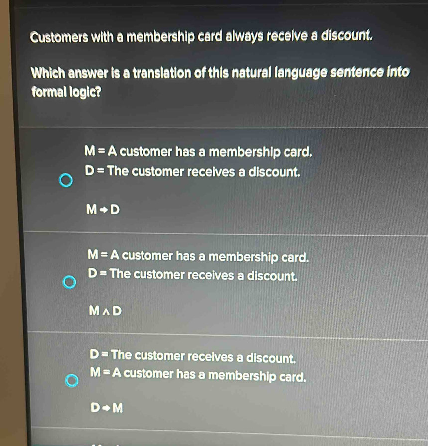 Customers with a membership card always receive a discount.
Which answer is a translation of this natural language sentence into
formal logic?
M=A customer has a membership card.
D= The customer receives a discount.
Mto D
M=A customer has a membership card.
D= The customer receives a discount.
wedge D
D= The customer receives a discount.
M=A customer has a membership card.
Drightarrow M