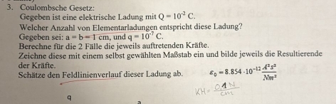 Coulombsche Gesetz: 
Gegeben ist eine elektrische Ladung mit Q=10^(-2)C. 
Welcher Anzahl von Elementarladungen entspricht diese Ladung? 
Gegeben sei: a=b=1cm , und q=10^(-7)C. 
Berechne für die 2 Fälle die jeweils auftretenden Kräfte. 
Zeichne diese mit einem selbst gewählten Maßstab ein und bilde jeweils die Resultierende 
der Kräfte. 
Schätze den Feldlinienverlauf dieser Ladung ab. varepsilon _0=8.854· 10^(-12) A^2s^2/Nm^2 
q