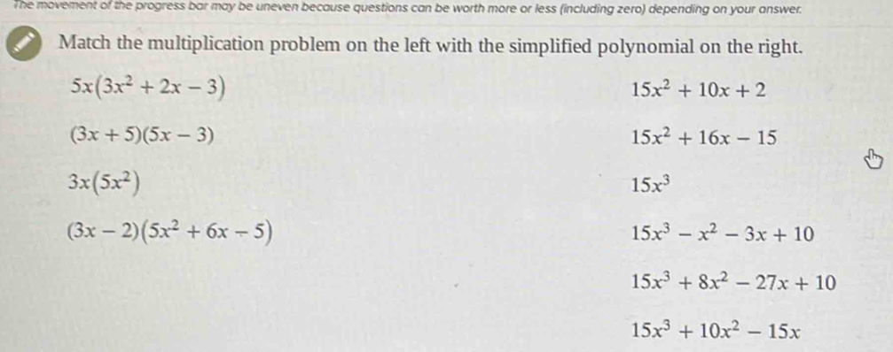 The movement of the progress bar may be uneven because questions can be worth more or less (including zero) depending on your answer.
Match the multiplication problem on the left with the simplified polynomial on the right.
5x(3x^2+2x-3)
15x^2+10x+2
(3x+5)(5x-3)
15x^2+16x-15
3x(5x^2)
15x^3
(3x-2)(5x^2+6x-5)
15x^3-x^2-3x+10
15x^3+8x^2-27x+10
15x^3+10x^2-15x
