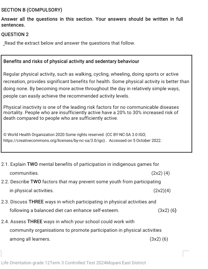 (COMPULSORY) 
Answer all the questions in this section. Your answers should be written in full 
sentences. 
QUESTION 2 
_Read the extract below and answer the questions that follow. 
Benefits and risks of physical activity and sedentary behaviour 
Regular physical activity, such as walking, cycling, wheeling, doing sports or active 
recreation, provides significant benefits for health. Some physical activity is better than 
doing none. By becoming more active throughout the day in relatively simple ways, 
people can easily achieve the recommended activity levels. 
Physical inactivity is one of the leading risk factors for no communicable diseases 
mortality. People who are insufficiently active have a 20% to 30% increased risk of 
death compared to people who are sufficiently active. 
© World Health Organization 2020 Some rights reserved. (CC BY-NC-SA 3.0 IGO; 
https://creativecommons.org/licenses/by-nc-sa/3.0/igo).. Accessed on 5 October 2022. 
2.1. Explain TWO mental benefits of participation in indigenous games for 
communities. (2* 2)(4)
2.2. Describe TWO factors that may prevent some youth from participating 
in physical activities. (2* 2)(4)
2.3. Discuss THREE ways in which participating in physical activities and 
following a balanced diet can enhance self-esteem. (3* 2)(6)
2.4. Assess THREE ways in which your school could work with 
community organisations to promote participation in physical activities 
among all learners. (3* 2)(6)
Life Orientation grade 12Term 3 Controlled Test 2024Mopani East District