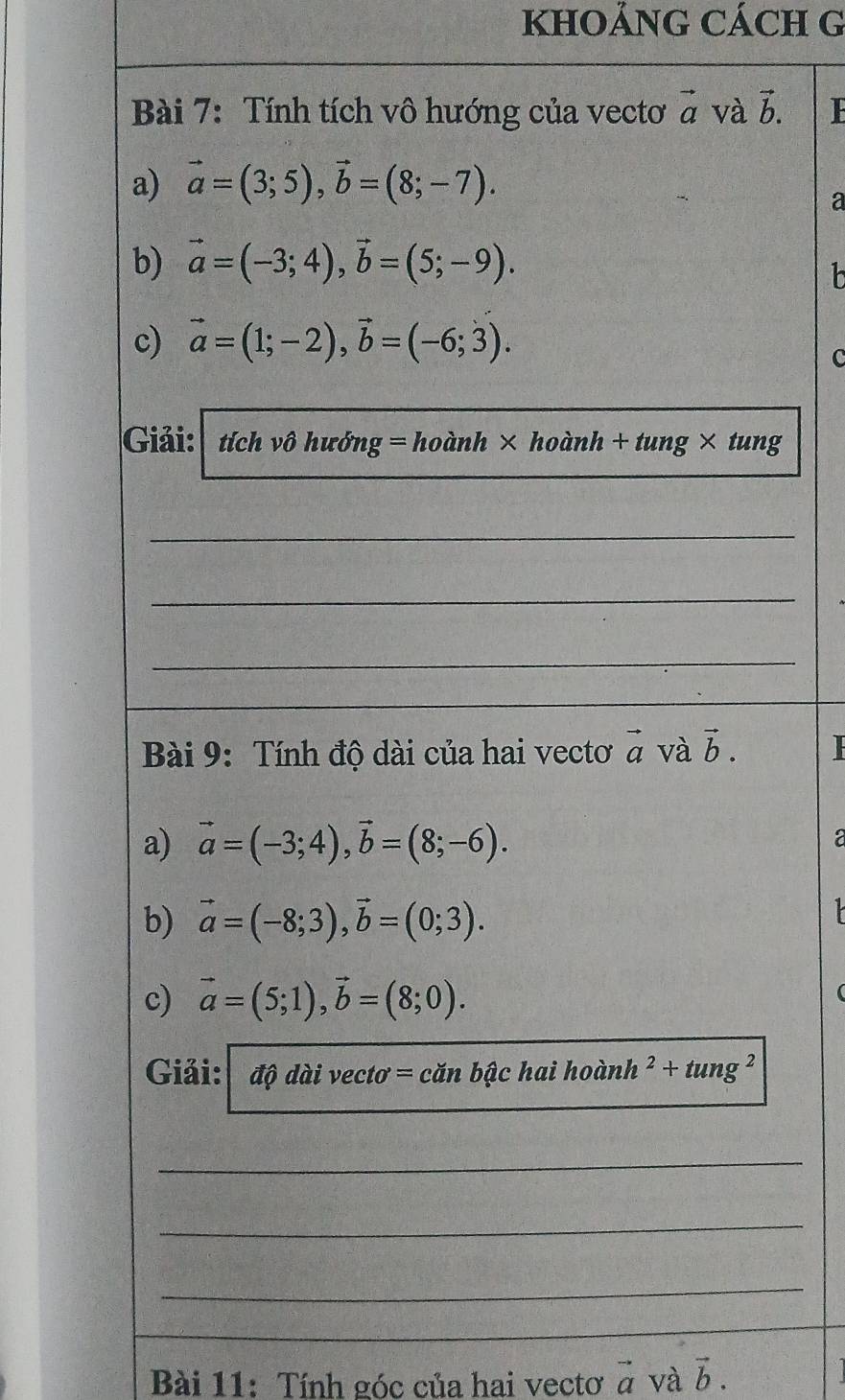 KHOẢNG CÁCH G 
Bài 7: Tính tích vô hướng của vectơ vector a và vector b. 
a) vector a=(3;5), vector b=(8;-7). 
a 
b) vector a=(-3;4), vector b=(5;-9). 
h 
c) vector a=(1;-2), vector b=(-6;3). 
C 
Giải: tích vô hướng = hoành × hoàn n+n ung × tung 
_ 
_ 
_ 
Bài 9: Tính độ dài của hai vectơ vector a và vector b. | 
a) vector a=(-3;4), vector b=(8;-6). a 
b) vector a=(-8;3), vector b=(0;3). 
c) vector a=(5;1), vector b=(8;0). 
Giải: dphi daivecto=canbhat achaihoinh^2+tung^2
_ 
_ 
_ 
Bài 11: Tính góc của hai vectơ vector a và vector b.