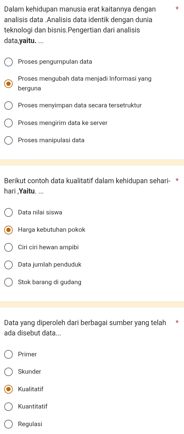 Dalam kehidupan manusia erat kaitannya dengan
analisis data .Analisis data identik dengan dunia
teknologi dan bisnis.Pengertian dari analisis
data,yaitu. ...
Proses pengumpulan data
Proses mengubah data menjadi Informasi yang
berguna
Proses menyimpan data secara tersetruktur
Proses mengirim data ke server
Proses manipulasi data
Berikut contoh data kualitatif dalam kehidupan sehari- *
hari ,Yaitu. ...
Data nilai siswa
Harga kebutuhan pokok
Ciri ciri hewan ampibi
Data jumlah penduduk
Stok barang di gudang
Data yang diperoleh dari berbagai sumber yang telah *
ada disebut data...
Primer
Skunder
Kualitatif
Kuantitatif
Regulasi