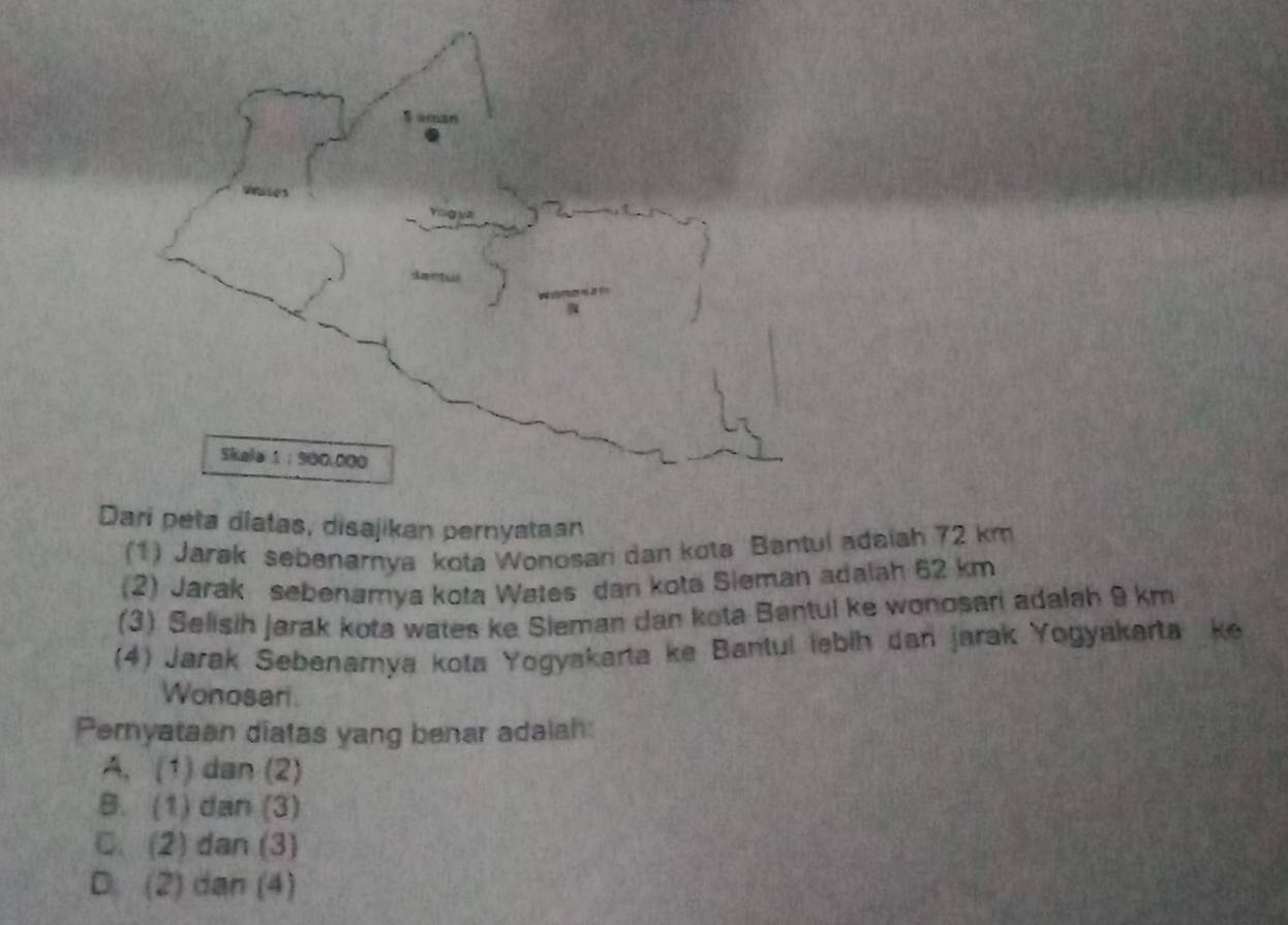 Dari peta diatas, disajikan pernyataan
(1) Jarak sebenarnya kota Wonosari dan kota Bantul adaiah 72 km
(2) Jarak sebenamya kota Wates dan kota Sieman adalah 62 km
(3) Selisih jarak kota wates ke Sieman dan kota Bantul ke wonosari adalah 9 km
(4) Jarak Sebenamya kota Yogyakarta ke Bantul lebih dan jarak Yogyakarta ke
Wonosari.
Pernyataan diatas yang benar adalah:
A. (1) dan (2)
B. (1) dan (3)
C. (2) dan (3)
D. (2) dan (4)