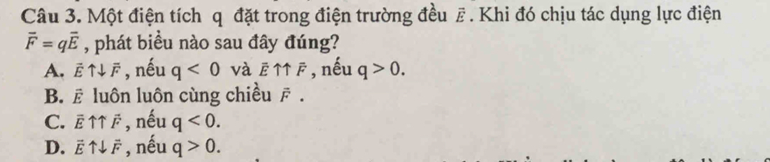 Một điện tích q đặt trong điện trường đều F. Khi đó chịu tác dụng lực điện
overline F=qoverline E , phát biểu nào sau đây đúng?
A. vector Euparrow downarrow vector F , nếu q<0</tex> và overline Euparrow overline F , nếu q>0.
B. vector E luôn luôn cùng chiều vector F.
C. overline Euparrow overline F , nếu q<0</tex>.
D. vector Euparrow downarrow vector F , nếu q>0.