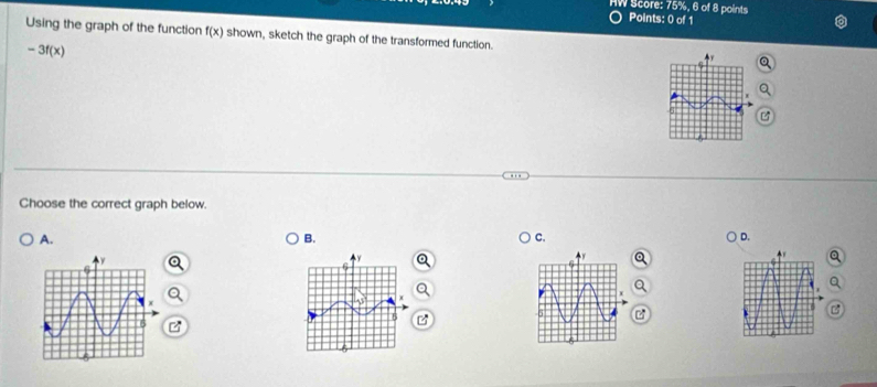 HW Score: 75%, 6 of 8 points Points: 0 of 1 
Using the graph of the function f(x) shown, sketch the graph of the transformed function.
-3f(x)
Choose the correct graph below. 
A. 
B. 
C. 
D.