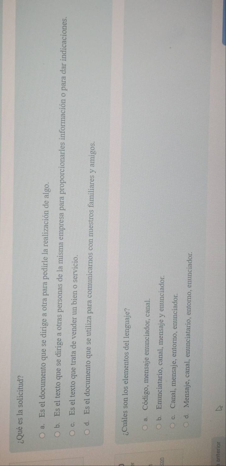 ¿Qué es la solicitud?
a. Es el documento que se dirige a otra para pedirle la realización de algo.
b. Es el texto que se dirige a otras personas de la misma empresa para proporcionarles información o para dar indicaciones.
c. Es el texto que trata de vender un bien o servicio.
d. Es el documento que se utiliza para comunicarnos con nuestros familiares y amigos.
¿Cuáles son los elementos del lenguaje?
a. Código, mensaje enunciador, canal.
con
b. Enunciatario, canal, mensaje y enunciador.
c. Canal, mensaje, entorno, enunciador.
d. Mensaje, canal, enunciatario, entorno, enunciador.
a anteríor