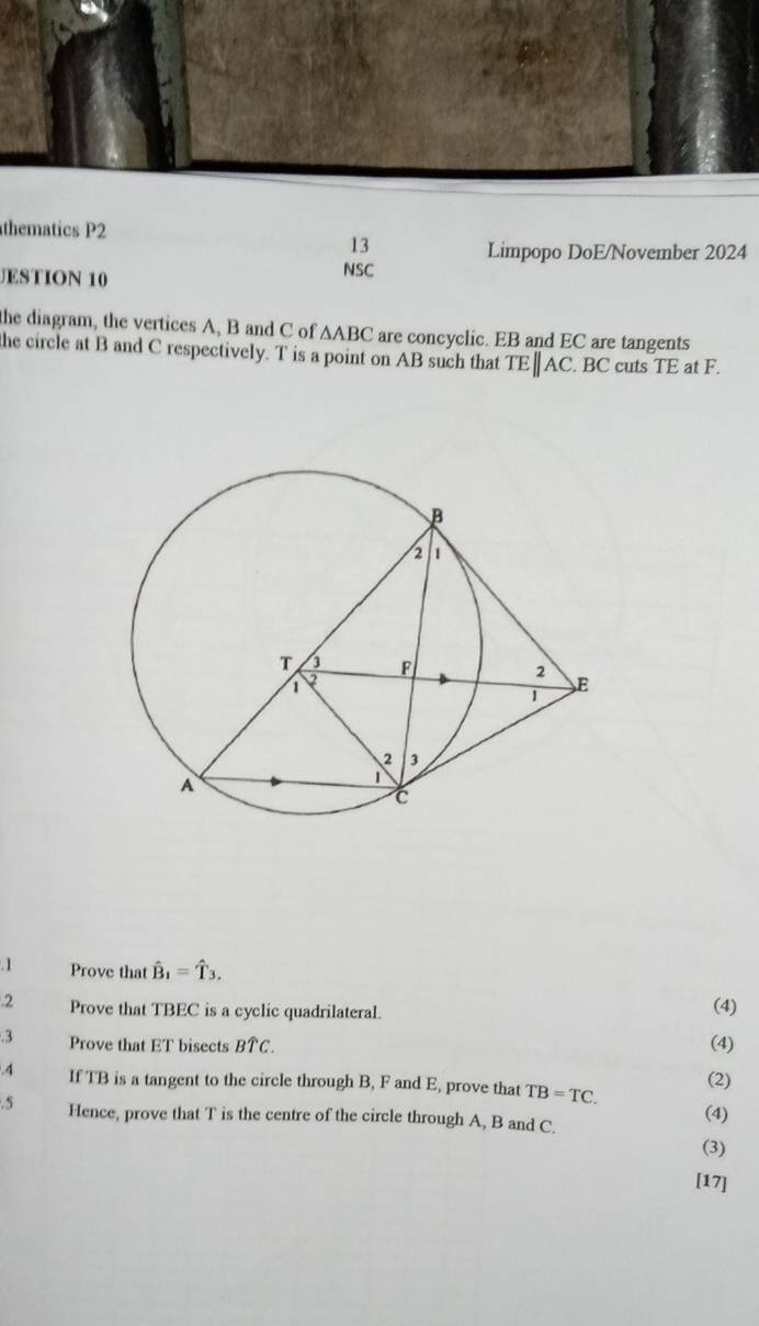 thematics P2 
13 
Limpopo DoE/November 2024 
JESTION 10 NSC 
the diagram, the vertices A, B and C of △ ABC are concyclic. EB and EC are tangents 
he circle at B and C respectively. T is a point on AB such that TEparallel AC. BC cuts TE at F. 
. 1 Prove that hat B_1=hat T_3, (4) 
.2 Prove that TBEC is a cyclic quadrilateral. 
.3 Prove that ET bisects Bwidehat TC (4) 
.4 If TB is a tangent to the circle through B, F and E, prove that TB=TC. (2) 
.5 Hence, prove that T is the centre of the circle through A, B and C. (4) 
(3) 
[17]