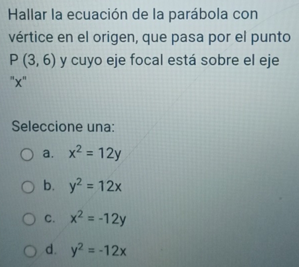 Hallar la ecuación de la parábola con
vértice en el origen, que pasa por el punto
P(3,6) y cuyo eje focal está sobre el eje
"' x '
Seleccione una:
a. x^2=12y
b. y^2=12x
C. x^2=-12y
d. y^2=-12x