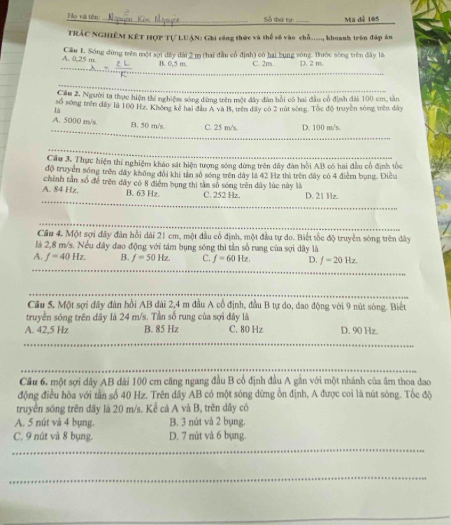 Họ và tên: _Số thứ tự: _Ma đề 105
TRÁC NGHIÊM KÉT HợP Tự LUẠN: Ghi công thức và thể số vào chỗ....., khoanh tròn đáp án
A. 0,25 m. Cầu 1. Sóng đừng trên một sợi đây đài 2 m (hai đầu cổ định) có hai bụng sóng. Bước sông trên đây là
_
B. 0,5 m. C. 2m. D. 2 m.
_
Cầu 2. Người ta thực hiện thí nghiệm sóng dừng trên một dây đân hồi có hai đầu có định dài 100 cm, tân
số sóng trên đây là 100 Hz. Không kê hai đầu A và B, trên dây có 2 nút sóng. Tốc độ truyền sóng trên dây
là
_
A. 5000 m/s. B. 50 m/s. C. 25 m/s. D. 100 m/s.
_
Câu 3. Thực hiện thí nghiệm khảo sát hiện tượng sóng dừng trên dây đàn hội AB có hai đầu cổ định tốc
độ truyền sóng trên dãy không đổi khi tản số sóng trên dây là 42 Hz thì trên dây có 4 điểm bụng. Điều
chỉnh tần số để trên dây có 8 điểm bụng thì tần số sóng trên dây lúc này là
_
A. 84 Hz. B. 63 Hz. C. 252 Hz. D. 21 Hz.
_
_
_
Câu 4. Một sợi dây đàn hồi dài 21 cm, một đầu cổ định, một đầu tự do. Biết tốc độ truyền sóng trên dây
là 2,8 m/s. Nếu dây đao động với tám bụng sóng thì tần số rung của sợi dây là
A. f=40Hz. B. f=50Hz. C. f=60Hz. D. f=20Hz.
_
Cầu 5. Một sợi đây đàn hồi AB dài 2,4 m đầu A cố định, đầu B tự do, dao động với 9 nút sóng. Biết
truyền sóng trên dây là 24 m/s. Tần số rung của sợi dây là
A. 42,5 Hz B. 85 Hz C. 80 Hz D. 90 Hz.
_
_
_
_
_
Cầu 6. một sợi dây AB dài 100 cm căng ngang đầu B cố định đầu A gắn với một nhánh của âm thoa dao
động điều hòa với tần số 40 Hz. Trên dây AB có một sóng dừng ổn định, A được coi là nút sóng. Tốc độ
truyền sóng trên dây là 20 m/s. Kể cá A và B, trên dây có
A. 5 nút và 4 bụng. B. 3 nút và 2 bụng.
C. 9 nút và 8 bụng. D. 7 nút và 6 bụng.
_
_
_