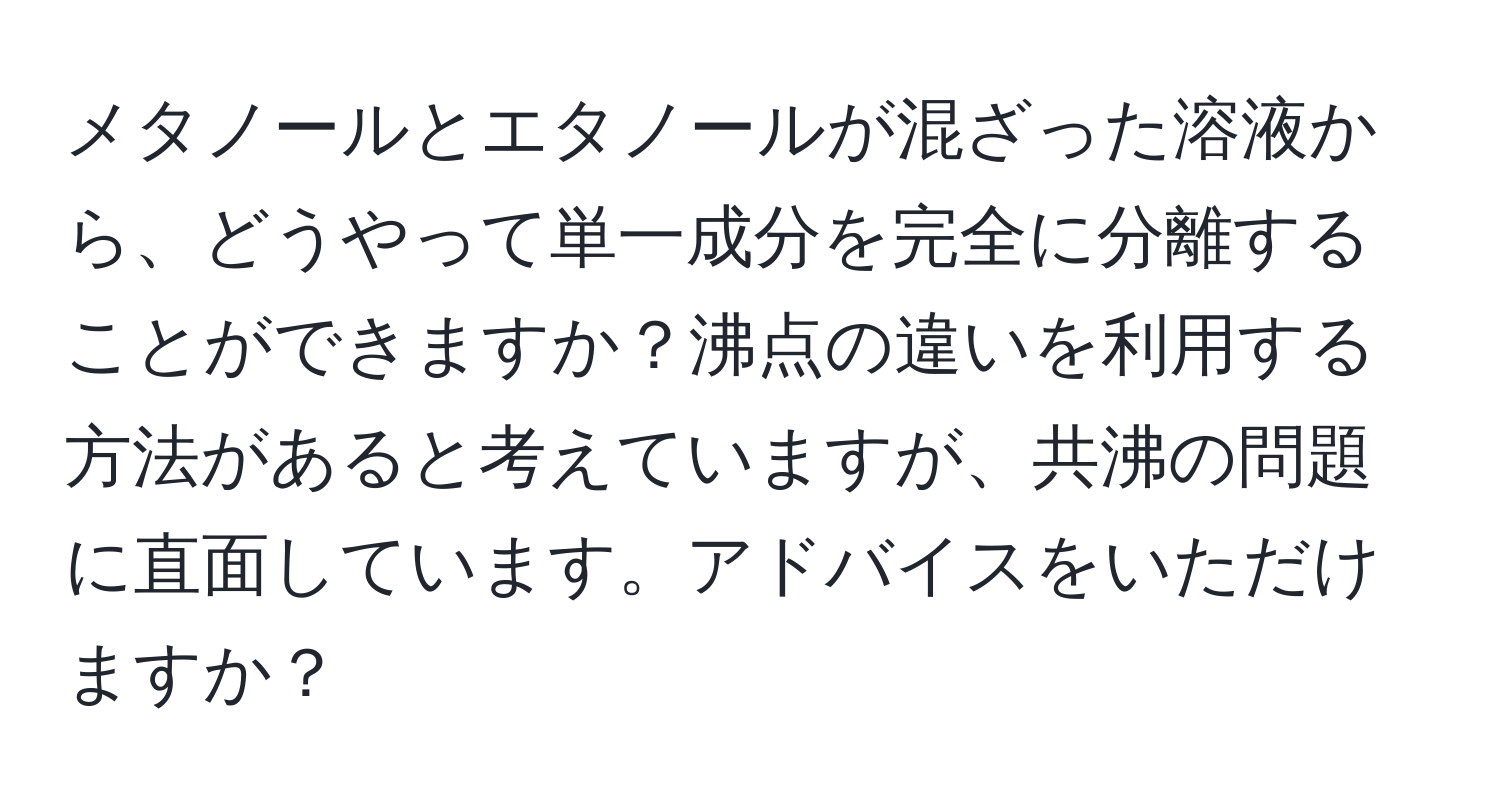 メタノールとエタノールが混ざった溶液から、どうやって単一成分を完全に分離することができますか？沸点の違いを利用する方法があると考えていますが、共沸の問題に直面しています。アドバイスをいただけますか？