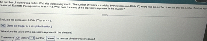 he number of visitors to a certain Web site triples every month. The number of visitors is modeled by the expression 8 100· 3^n , where m is the number of months after the number of visitors was 
measured. Evaluate the expression for m=-3. What does the value of the expression represent in the situation? 
Evaluate the expression 8100· 3^m for m=-3
300 (Type an integer or a simplified fraction.) 
What does the value of the expression represent in the situation? 
There were [300] visitors -3 month(s) before the number of visitors was measured.