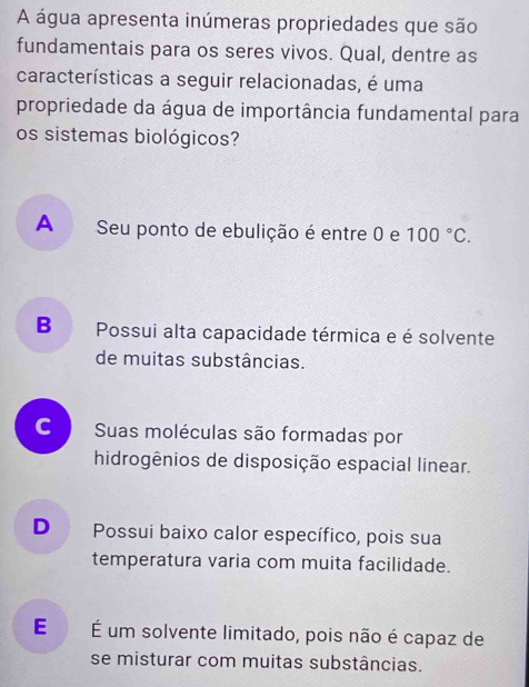 A água apresenta inúmeras propriedades que são
fundamentais para os seres vivos. Qual, dentre as
características a seguir relacionadas, é uma
propriedade da água de importância fundamental para
os sistemas biológicos?
A Seu ponto de ebulição é entre 0 e 100°C.
B Possui alta capacidade térmica e é solvente
de muitas substâncias.
C Suas moléculas são formadas por
hidrogênios de disposição espacial linear.
D Possui baixo calor específico, pois sua
temperatura varia com muita facilidade.
E É um solvente limitado, pois não é capaz de
se misturar com muitas substâncias.