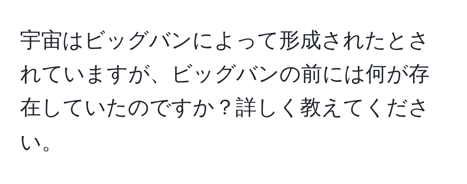 宇宙はビッグバンによって形成されたとされていますが、ビッグバンの前には何が存在していたのですか？詳しく教えてください。