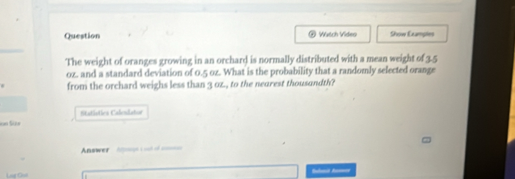 Question Watch Video Show Ecamples 
() 
The weight of oranges growing in an orchard is normally distributed with a mean weight of 3.5
oz. and a standard deviation of 0.5 oz. What is the probability that a randomly selected orange 
from the orchard weighs less than 3 oz., to the nearest thousandth? 
Statistics Calendator 
Séses Se 
Answer Ansayo i well of crmnate 
Loig Ga) Slonia Anemen