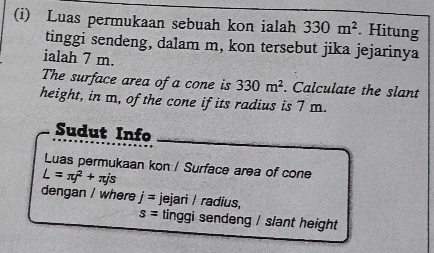 Luas permukaan sebuah kon ialah 330m^2. Hitung 
tinggi sendeng, dalam m, kon tersebut jika jejarinya 
ialah 7 m. 
The surface area of a cone is 330m^2. Calculate the slant 
height, in m, of the cone if its radius is 7 m. 
Sudut Info 
Luas permukaan kon / Surface area of cone
L=π j^2+π js
dengan / where j= jejari / radius,
s= tinggi sendeng / slant height