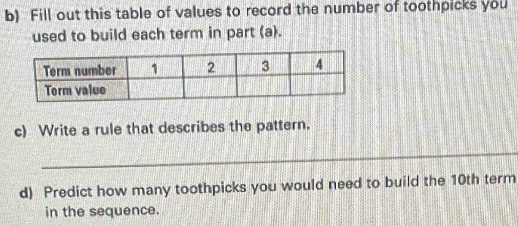 Fill out this table of values to record the number of toothpicks you 
used to build each term in part (a). 
c) Write a rule that describes the pattern. 
_ 
d) Predict how many toothpicks you would need to build the 10th term 
in the sequence.