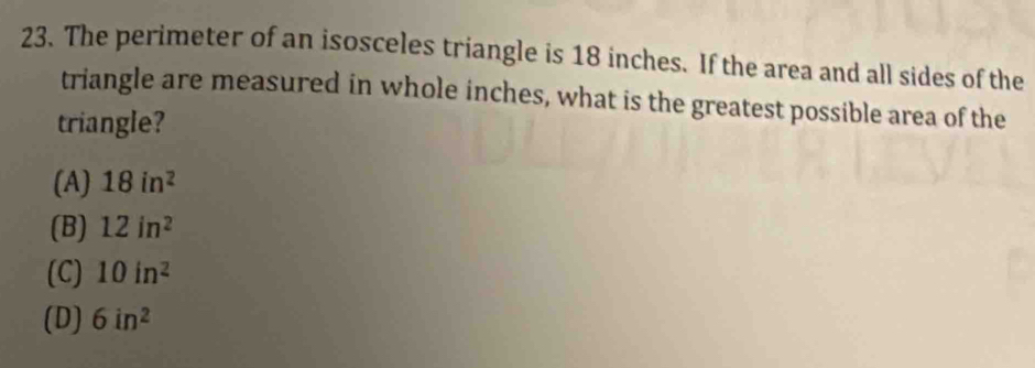 The perimeter of an isosceles triangle is 18 inches. If the area and all sides of the
triangle are measured in whole inches, what is the greatest possible area of the
triangle?
(A) 18in^2
(B) 12in^2
(C) 10in^2
(D) 6in^2