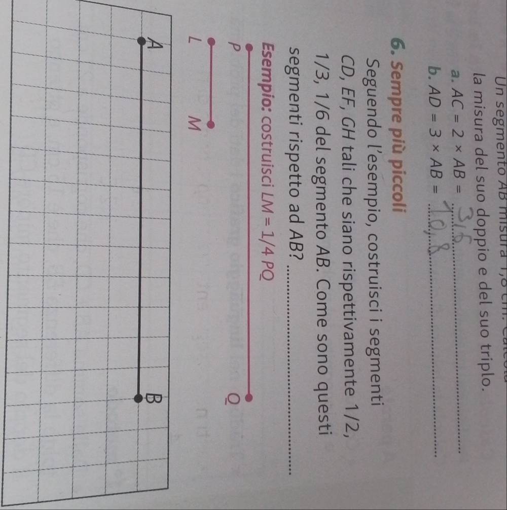 Un segmento AB misura 1,8 cm. 
la misura del suo doppio e del suo triplo. 
a. AC=2* AB= _ 
b. AD=3* AB= _ 
6. Sempre più piccoli 
Seguendo l’esempio, costruisci i segmenti
CD, EF, GH tali che siano rispettivamente 1/2,
1/3, 1/6 del segmento AB. Come sono questi 
segmenti rispetto ad AB?_ 
Esempio: costruisci LM=1/4PQ
P
Q
L
M