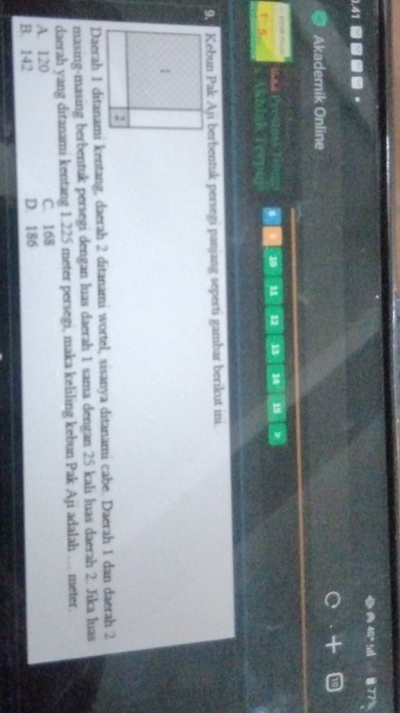 Akademik Online
E 0 mie
. 10 1 12 13 14 15
B
9 Kebun Pak Aji berbentuk persegi panjang seperti gambar berikut ini.
Daerah 1 ditanami kentang, daerah 2 ditanami wortel, sisanya ditanami cabe. Daerah 1 dan daerah 2
masing-masing berbentuk persegi dengan luas daerah 1 sama dengan 25 kali luas daerah 2. Jika luas
daerah yang ditanami kentang 1.225 meter persegi, maka keliling kebun Pak Aji adalah … meter.
A. 120 C. 168
B. 142 D. 186