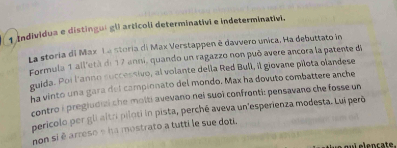 Individua e distingui gli articoli determinativi e indeterminativi. 
La storia di Max La steria di Max Verstappen è davvero unica. Ha debuttato in 
Formula 1 all'età de 17 anni, quando un ragazzo non può avere ancora la patente di 
guida. Poi l'anno successivo, al volante della Red Bull, il giovane pilota olandese 
ha vinto una gara del campionato del mondo. Max ha dovuto combattere anche 
contro i pregiudizi che molti avevano nei suoi confronti: pensavano che fosse un 
pericolo per gli altri piloti in pista, perché aveva un'esperienza modesta. Lui perō 
non si è arreso e ha mostrato a tutti le sue doti. 
y e g u i e le nçate.