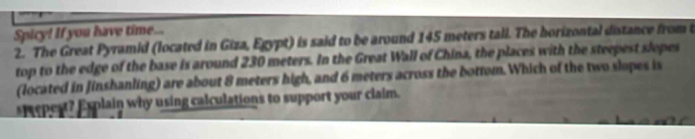 Spicy! If you have time 
2. The Great Pyramid (located in Giza, Egypt) is said to be around 145 meters tall. The horizontal distance from t 
top to the edge of the base is around 230 meters. In the Great Wall of China, the places with the steepest slopes 
(located in Jinshanling) are about 8 meters high, and 6 meters across the bottom. Which of the two slopes is 
st epest? Explain why using calculations to support your claim.