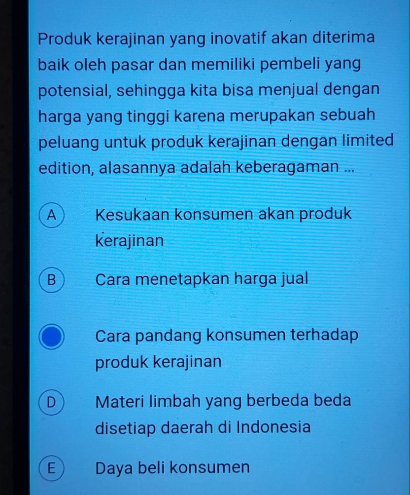 Produk kerajinan yang inovatif akan diterima
baik oleh pasar dan memiliki pembeli yang
potensial, sehingga kita bisa menjual dengan
harga yang tinggi karena merupakan sebuah
peluang untuk produk kerajinan dengan limited
edition, alasannya adalah keberagaman ...
A Kesukaan konsumen akan produk
Kerajinan
B Cara menetapkan harga jual
Cara pandang konsumen terhadap
produk kerajinan
D) Materi limbah yang berbeda beda
disetiap daerah di Indonesia
E) Daya beli konsumen