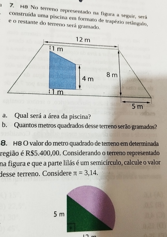 H8 No terreno representado na figura a seguir, será 
construída uma piscina em formato de trapézio retângulo, 
e o restante do terreno será gramado. 
a. Qual será a área da piscina? 
b. Quantos metros quadrados desse terreno serão gramados? 
8. H8 O valor do metro quadrado de terreno em determinada 
região é R$5.400,00. Considerando o terreno representado 
na figura e que a parte lilás é um semicírculo, calcule o valor 
desse terreno. Considere π =3,14.