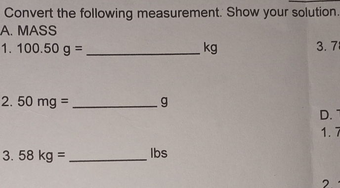 Convert the following measurement.' Show your solution. 
A. MASS 
1. 100.50g= _ kg 3.7 
2. 50mg= _ g
D. 
1. 7 
3. 58kg= _ Ibs
2