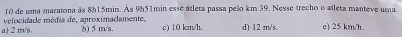de uma maratona às 8h1 5min. Às 9h51min esse atleta passa peão km 39. Nesse trecho o atleta manteve uma
a) 2 mn/s. velocidade média de, aproximadamente, b) 5 m/s. c) 10 km/h d) 12 m/s. e) 25 km/h.